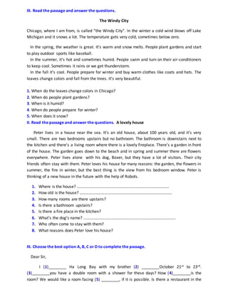 III. Read the passage and answer the questions.
The Windy City
Chicago, where I am from, is called “the Windy City”. In the winter a cold wind blows off Lake
Michigan and it snows a lot. The temperature gets very cold, sometimes below zero.
In the spring, the weather is great. It’s warm and snow melts. People plant gardens and start
to play outdoor sports like baseball.
In the summer, it’s hot and sometimes humid. People swim and turn on their air-conditioners
to keep cool. Sometimes it rains or we get thunderstorm.
In the fall it’s cool. People prepare for winter and buy warm clothes like coats and hats. The
leaves change colors and fall from the trees. It’s very beautiful.
1. When do the leaves change colors in Chicago?
2. When do people plant gardens?
3. When is it humid?
4. When do people prepare for winter?
5. When does it snow?
II. Read the passage and answer the questions. A lovely house
Peter lives in a house near the sea. It’s an old house, about 100 years old, and it’s very
small. There are two bedrooms upstairs but no bathroom. The bathroom is downstairs next to
the kitchen and there’s a living room where there is a lovely fireplace. There’s a garden in front
of the house. The garden goes down to the beach and in spring and summer there are flowers
everywhere. Peter lives alone with his dog, Boxer, but they have a lot of visitors. Their city
friends often stay with them. Peter loves his house for many reasons: the garden, the flowers in
summer, the fire in winter, but the best thing is the view from his bedroom window. Peter is
thinking of a new house in the future with the help of Robots.
1. Where is the house? ………………………………………………………………………………
2. How old is the house? ………………………………………………………………………………
3. How many rooms are there upstairs?
4. Is there a bathroom upstairs?
5. Is there a fire place in the kitchen?
6. What’s the dog’s name? ………………………………………………………………………………
7. Who often come to stay with them?
8. What reasons does Peter love his house?
III. Choose the best option A, B, C or D to complete the passage.
Dear Sir,
I (1)________ Ha Long Bay with my brother (2) ________October 21st to 23rd.
(3)________you have a double room with a shower for these days? How (4)________is the
room? We would like a room facing (5) ________, if it is possible. Is there a restaurant in the
 