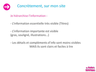 Concrètement, sur mon site
Je hiérarchise l’information :
- L’information essentielle très visible (Titres)
- L’information importante est visible
(gras, souligné, illustrations…)
- Les détails et compléments d’info sont moins visibles
MAIS ils sont clairs et faciles à lire
 