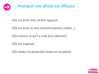 Pourquoi une photo est efficace
- Elle est prise avec un bon appareil
- Elle est prise au bon moment (saison, météo…)
- Elle montre ce qu’il y a de plus valorisant
- Elle est originale
- Elle invite à la projection (mise en situation)
 