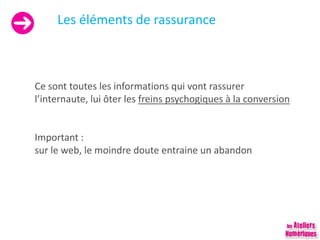 Les éléments de rassurance
Ce sont toutes les informations qui vont rassurer
l’internaute, lui ôter les freins psychogiques à la conversion
Important :
sur le web, le moindre doute entraine un abandon
 
