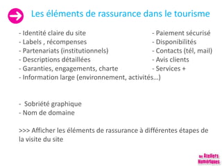Les éléments de rassurance dans le tourisme
- Identité claire du site - Paiement sécurisé
- Labels , récompenses - Disponibilités
- Partenariats (institutionnels) - Contacts (tél, mail)
- Descriptions détaillées - Avis clients
- Garanties, engagements, charte - Services +
- Information large (environnement, activités…)
- Sobriété graphique
- Nom de domaine
>>> Afficher les éléments de rassurance à différentes étapes de
la visite du site
 