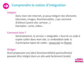 Comprendre la notion d’intégration
Intégrer
Dans mon site internet, je peux intégrer des éléments
(données, images, fonctionnalités…) qui viennent
d’ailleurs (autre site, serveur…)
Exemples : carte, video…
Comment faire ?
Généralement, le service « intégrable » fournit un code à
copier-coller dans mon site. (« embedded code »)
2 principaux types de codes : Javascript ou Iframe
Widget
Outil proposant une (des) fonctionnalité(s) particulière(s)
pouvant être intégré dans un site web facilement (code)
 