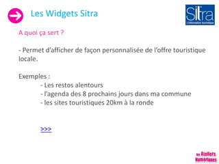 Les Widgets Sitra
A quoi ça sert ?
- Permet d’afficher de façon personnalisée de l’offre touristique
locale.
Exemples :
- Les restos alentours
- l’agenda des 8 prochains jours dans ma commune
- les sites touristiques 20km à la ronde
>>>
 