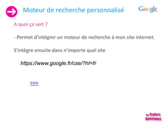 Moteur de recherche personnalisé
A quoi ça sert ?
- Permet d’intégrer un moteur de recherche à mon site internet.
S’intègre ensuite dans n’importe quel site
https://www.google.fr/cse/?hl=fr
>>>
 