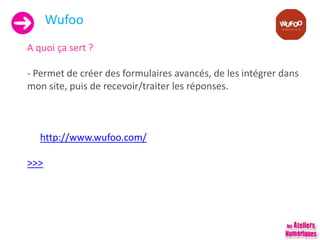 Wufoo
A quoi ça sert ?
- Permet de créer des formulaires avancés, de les intégrer dans
mon site, puis de recevoir/traiter les réponses.
http://www.wufoo.com/
>>>
 