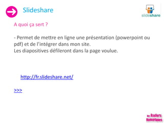 Slideshare
A quoi ça sert ?
- Permet de mettre en ligne une présentation (powerpoint ou
pdf) et de l’intégrer dans mon site.
Les diapositives défileront dans la page voulue.
http://fr.slideshare.net/
>>>
 