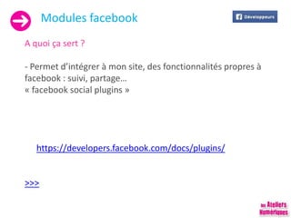 Modules facebook
A quoi ça sert ?
- Permet d’intégrer à mon site, des fonctionnalités propres à
facebook : suivi, partage…
« facebook social plugins »
https://developers.facebook.com/docs/plugins/
>>>
 
