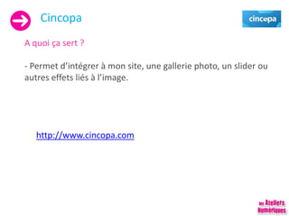 Cincopa
A quoi ça sert ?
- Permet d’intégrer à mon site, une gallerie photo, un slider ou
autres effets liés à l’image.
http://www.cincopa.com
 