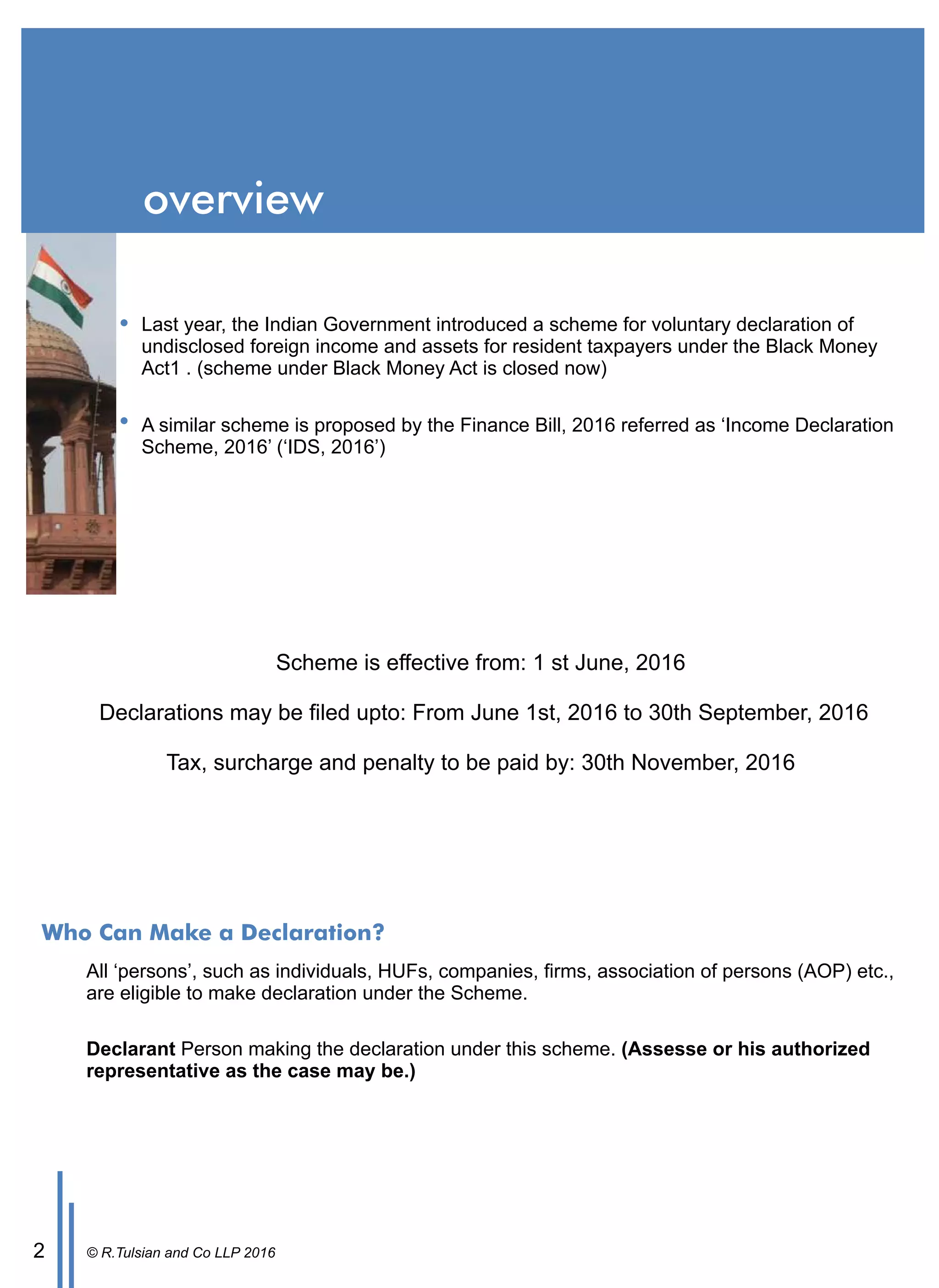 Last year, the Indian Government introduced a scheme for voluntary declaration of
undisclosed foreign income and assets for resident taxpayers under the Black Money
Act1 . (scheme under Black Money Act is closed now)
A similar scheme is proposed by the Finance Bill, 2016 referred as ‘Income Declaration
Scheme, 2016’ (‘IDS, 2016’)
Scheme is eﬀective from: 1 st June, 2016
Declarations may be ﬁled upto: From June 1st, 2016 to 30th September, 2016
Tax, surcharge and penalty to be paid by: 30th November, 2016
© R.Tulsian and Co LLP 20162
overview
Who Can Make a Declaration?
All ‘persons’, such as individuals, HUFs, companies, ﬁrms, association of persons (AOP) etc.,
are eligible to make declaration under the Scheme.
Declarant Person making the declaration under this scheme. (Assesse or his authorized
representative as the case may be.)
 