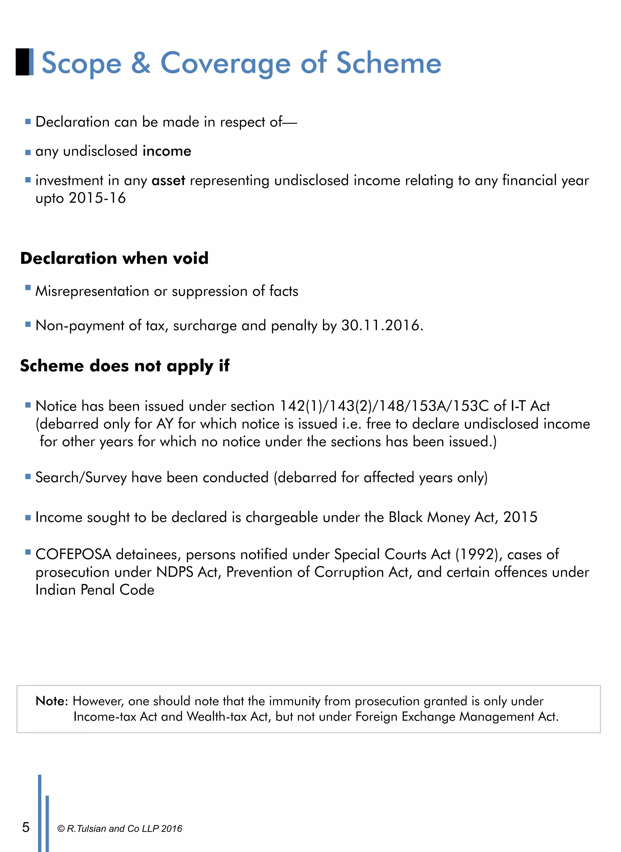 © R.Tulsian and Co LLP 20165
Scope & Coverage of Scheme
Declaration can be made in respect of—
any undisclosed income
investment in any asset representing undisclosed income relating to any nancial year
upto 2015-16
Declaration when void
Non-payment of tax, surcharge and penalty by 30.11.2016.
Misrepresentation or suppression of facts
Scheme does not apply if
Notice has been issued under section 142(1)/143(2)/148/153A/153C of I-T Act
(debarred only for AY for which notice is issued i.e. free to declare undisclosed income
for other years for which no notice under the sections has been issued.)
Search/Survey have been conducted (debarred for affected years only)
Income sought to be declared is chargeable under the Black Money Act, 2015
COFEPOSA detainees, persons notied under Special Courts Act (1992), cases of
prosecution under NDPS Act, Prevention of Corruption Act, and certain offences under
Indian Penal Code
Note: However, one should note that the immunity from prosecution granted is only under
Income-tax Act and Wealth-tax Act, but not under Foreign Exchange Management Act.
 