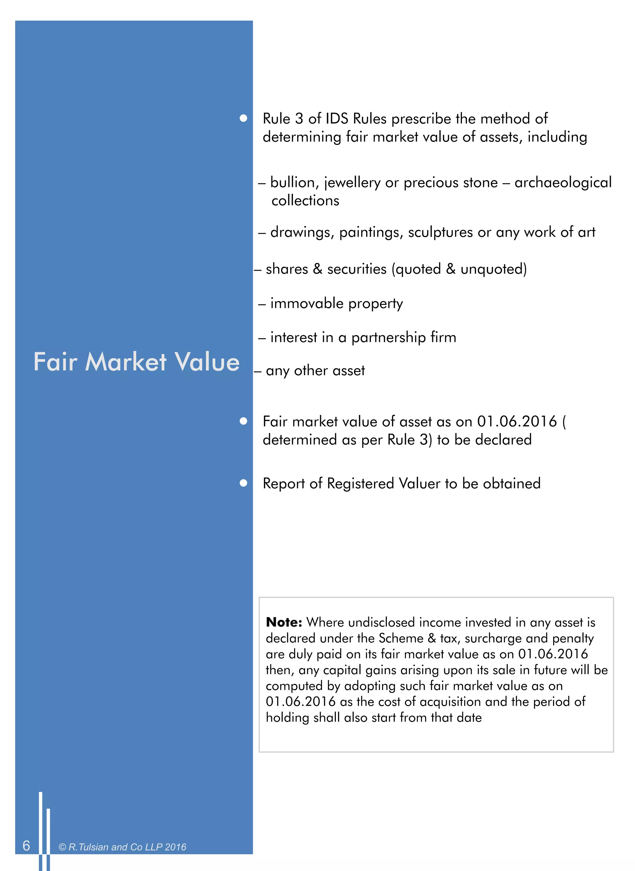 Fair Market Value
Rule 3 of IDS Rules prescribe the method of
determining fair market value of assets, including
– bullion, jewellery or precious stone – archaeological
collections
– drawings, paintings, sculptures or any work of art
– shares & securities (quoted & unquoted)
– immovable property
– interest in a partnership rm
– any other asset
Fair market value of asset as on 01.06.2016 (
determined as per Rule 3) to be declared
Report of Registered Valuer to be obtained
© R.Tulsian and Co LLP 20166
Note: Where undisclosed income invested in any asset is
declared under the Scheme & tax, surcharge and penalty
are duly paid on its fair market value as on 01.06.2016
then, any capital gains arising upon its sale in future will be
computed by adopting such fair market value as on
01.06.2016 as the cost of acquisition and the period of
holding shall also start from that date
 