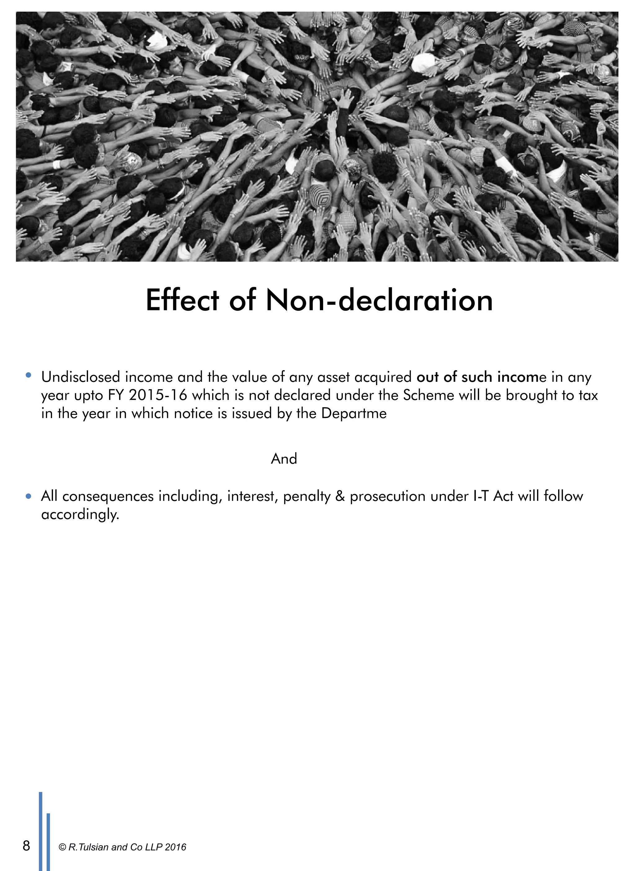 © R.Tulsian and Co LLP 20168
Effect of Non-declaration
Undisclosed income and the value of any asset acquired out of such income in any
year upto FY 2015-16 which is not declared under the Scheme will be brought to tax
in the year in which notice is issued by the Departme
All consequences including, interest, penalty & prosecution under I-T Act will follow
accordingly.
And
 
