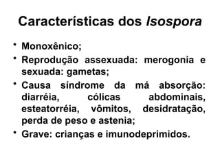 Características dos Isospora
• Monoxênico;
• Reprodução assexuada: merogonia e
sexuada: gametas;
• Causa síndrome da má absorção:
diarréia, cólicas abdominais,
esteatorréia, vômitos, desidratação,
perda de peso e astenia;
• Grave: crianças e imunodeprimidos.
 