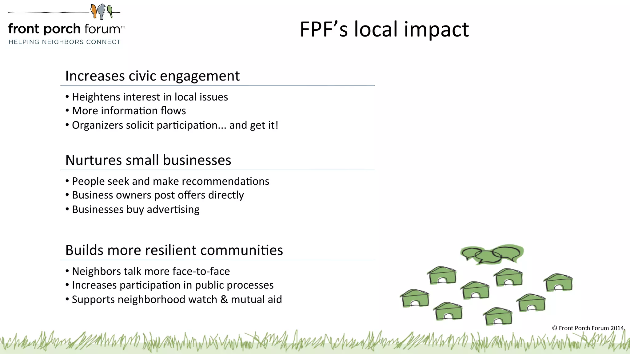 FPF’s 
local 
impact 
Increases 
civic 
engagement 
• 
Heightens 
interest 
in 
local 
issues 
• 
More 
informaPon 
flows 
• 
Organizers 
solicit 
parPcipaPon... 
and 
get 
it! 
© 
Front 
Porch 
Forum 
2014. 
Nurtures 
small 
businesses 
• 
People 
seek 
and 
make 
recommendaPons 
• 
Business 
owners 
post 
offers 
directly 
• 
Businesses 
buy 
adverPsing 
Builds 
more 
resilient 
communiPes 
• 
Neighbors 
talk 
more 
face-­‐to-­‐face 
• 
Increases 
parPcipaPon 
in 
public 
processes 
• 
Supports 
neighborhood 
watch 
& 
mutual 
aid 
 