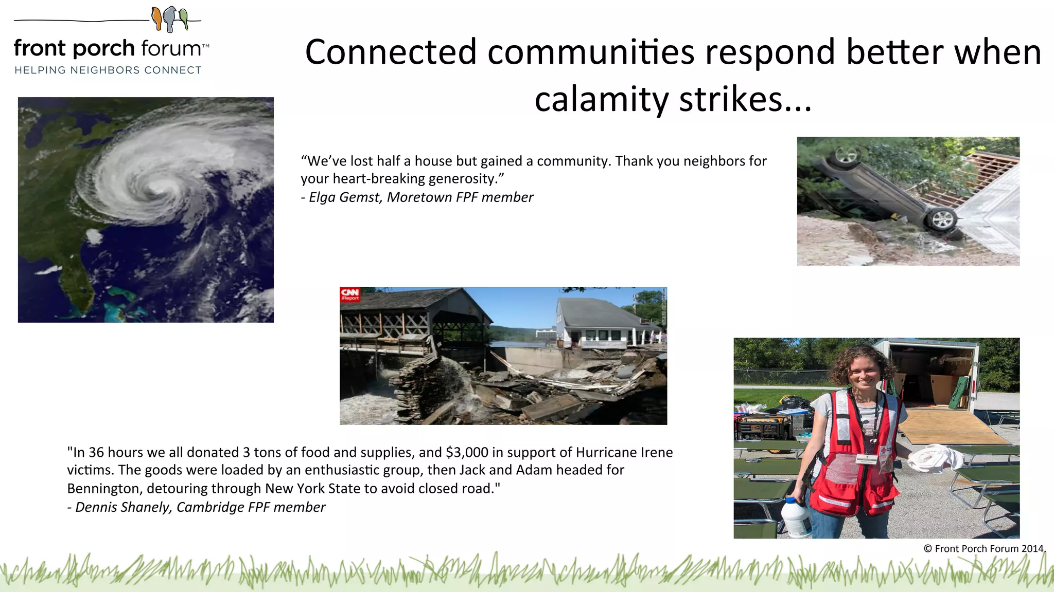 Connected 
communiPes 
respond 
beger 
when 
calamity 
strikes... 
“We’ve 
lost 
half 
a 
house 
but 
gained 
a 
community. 
Thank 
you 
neighbors 
for 
your 
heart-­‐breaking 
generosity.” 
-­‐ 
Elga 
Gemst, 
Moretown 
FPF 
member 
"In 
36 
hours 
we 
all 
donated 
3 
tons 
of 
food 
and 
supplies, 
and 
$3,000 
in 
support 
of 
Hurricane 
Irene 
vicPms. 
The 
goods 
were 
loaded 
by 
an 
enthusiasPc 
group, 
then 
Jack 
and 
Adam 
headed 
for 
Bennington, 
detouring 
through 
New 
York 
State 
to 
avoid 
closed 
road." 
-­‐ 
Dennis 
Shanely, 
Cambridge 
FPF 
member 
© 
Front 
Porch 
Forum 
2014. 
 