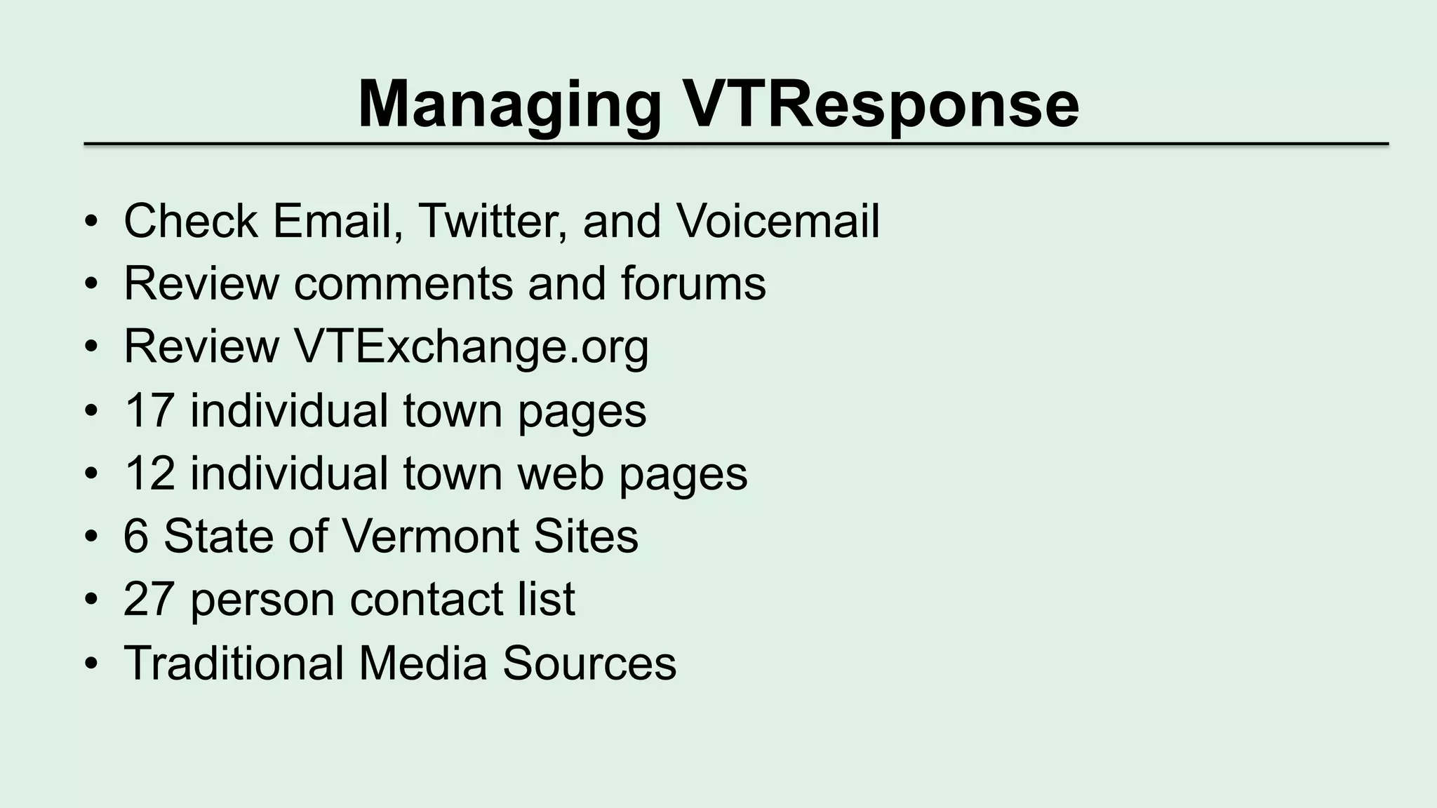 Managing VTResponse 
• Check Email, Twitter, and Voicemail 
• Review comments and forums 
• Review VTExchange.org 
• 17 individual town pages 
• 12 individual town web pages 
• 6 State of Vermont Sites 
• 27 person contact list 
• Traditional Media Sources 
 