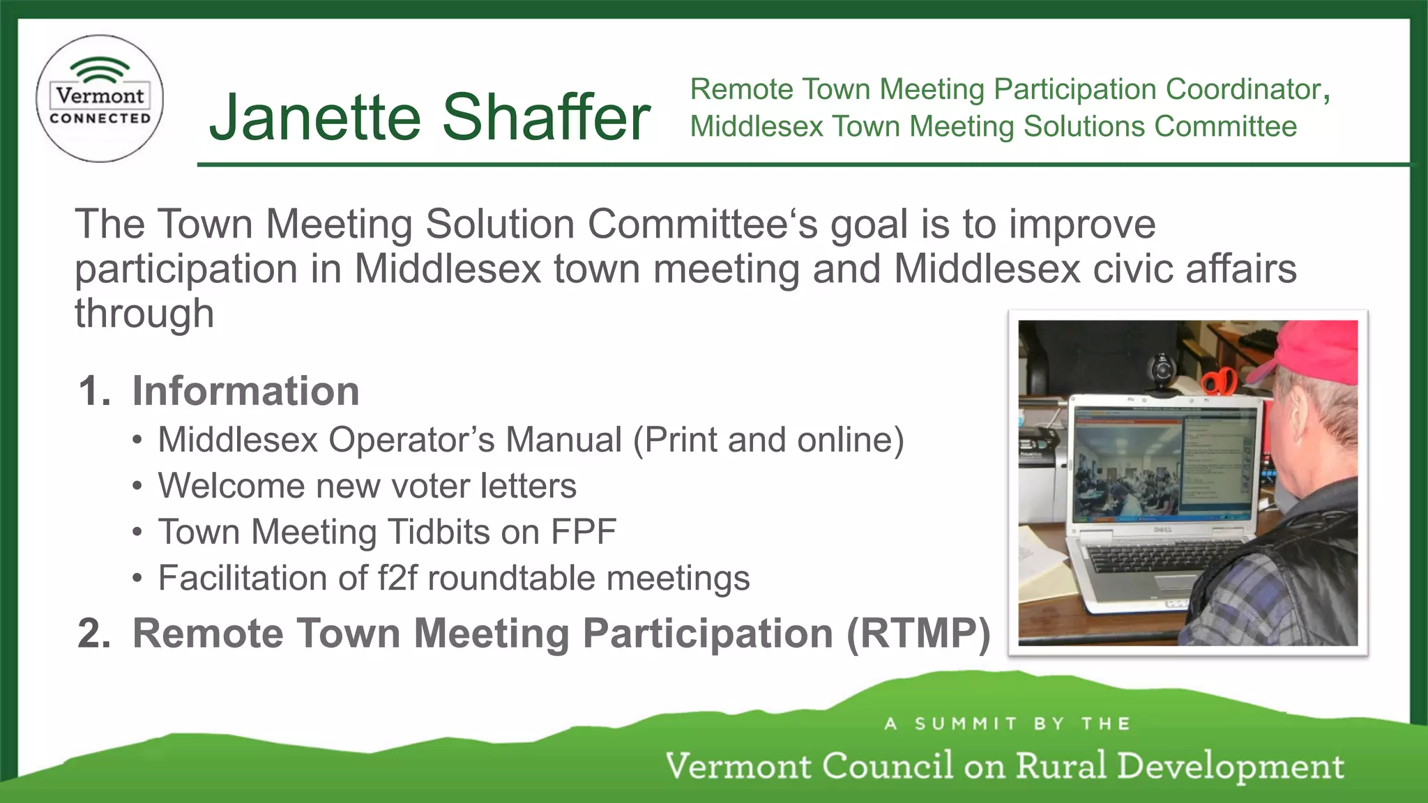 Janette Shaffer 
Remote Town Meeting Participation Coordinator, 
Middlesex Town Meeting Solutions Committee 
The Town Meeting Solution Committee‘s goal is to improve 
participation in Middlesex town meeting and Middlesex civic affairs 
through 
1. Information 
• Middlesex Operator’s Manual (Print and online) 
• Welcome new voter letters 
• Town Meeting Tidbits on FPF 
• Facilitation of f2f roundtable meetings 
2. Remote Town Meeting Participation (RTMP) 
 