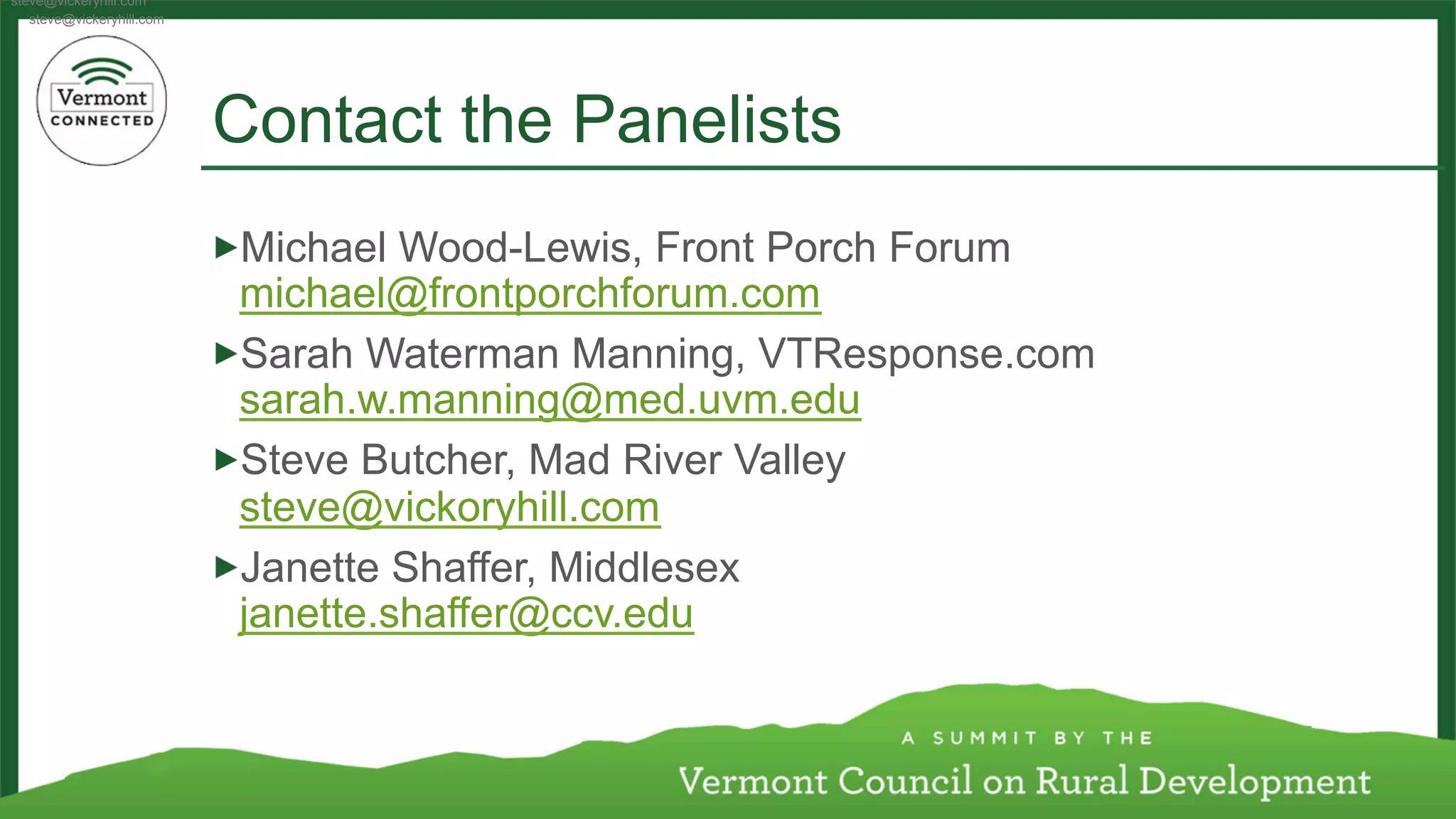 Contact the Panelists 
! Michael Wood-Lewis, Front Porch Forum 
michael@frontporchforum.com 
! Sarah Waterman Manning, VTResponse.com 
sarah.w.manning@med.uvm.edu 
! Steve Butcher, Mad River Valley 
steve@vickoryhill.com 
! Janette Shaffer, Middlesex 
janette.shaffer@ccv.edu 
steve@vickeryhill.com 
steve@vickeryhill.com 
