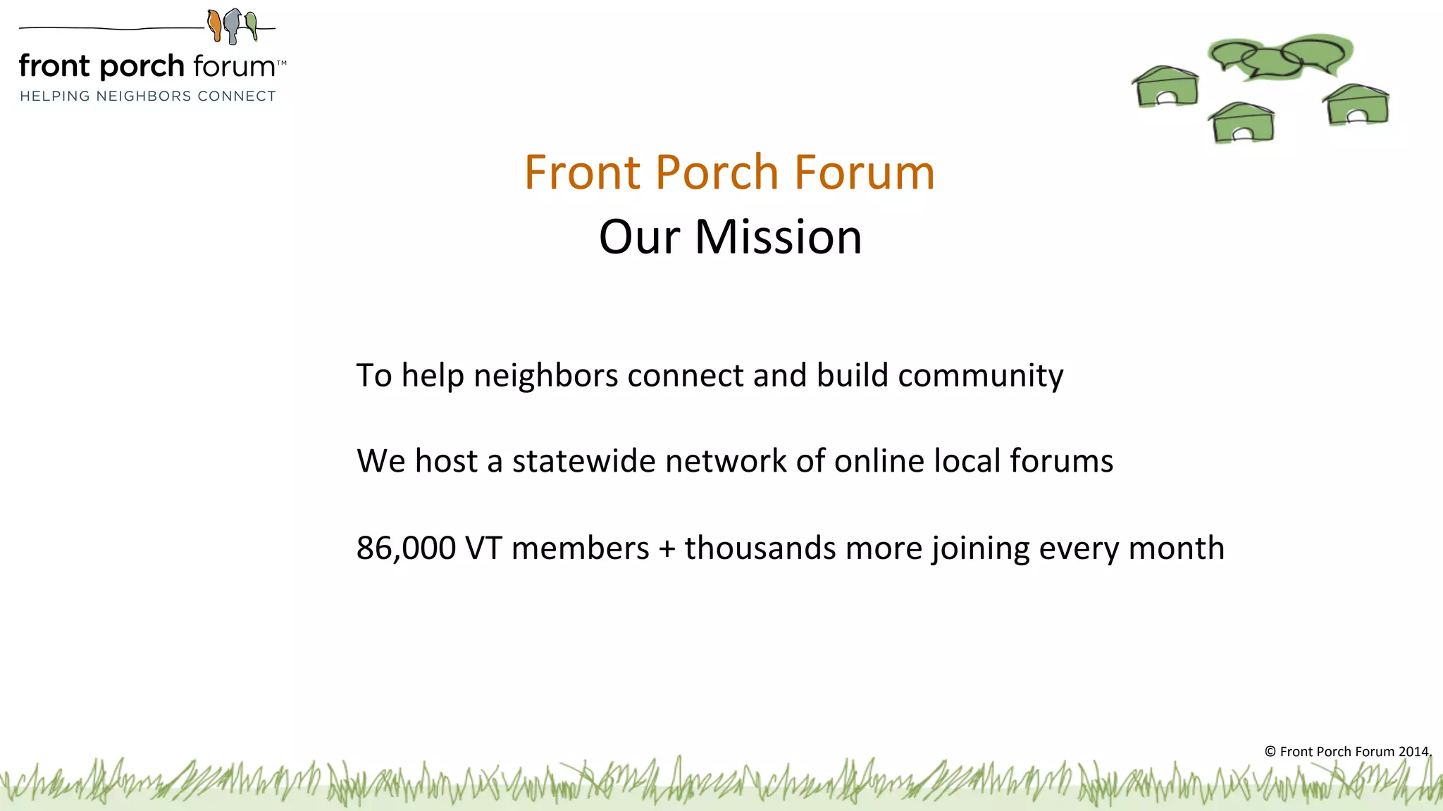 Front 
Porch 
Forum 
Our 
Mission 
To 
help 
neighbors 
connect 
and 
build 
community 
We 
host 
a 
statewide 
network 
of 
online 
local 
forums 
86,000 
VT 
members 
+ 
thousands 
more 
joining 
every 
month 
© 
Front 
Porch 
Forum 
2014. 
 