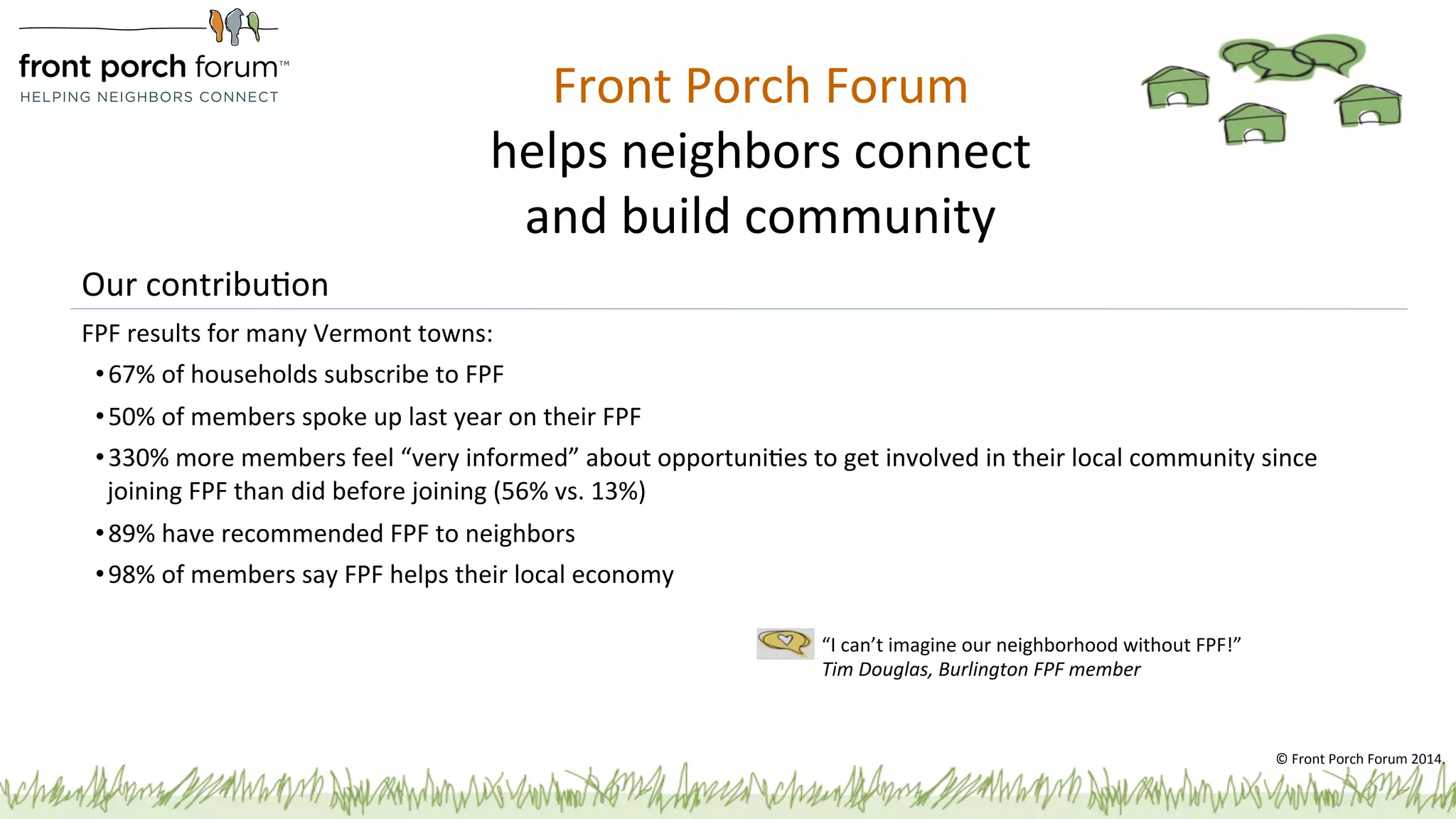 Front 
Porch 
Forum 
helps 
neighbors 
connect 
and 
build 
community 
Our 
contribuPon 
FPF 
results 
for 
many 
Vermont 
towns: 
• 67% 
of 
households 
subscribe 
to 
FPF 
• 50% 
of 
members 
spoke 
up 
last 
year 
on 
their 
FPF 
• 330% 
more 
members 
feel 
“very 
informed” 
about 
opportuniPes 
to 
get 
involved 
in 
their 
local 
community 
since 
joining 
FPF 
than 
did 
before 
joining 
(56% 
vs. 
13%) 
• 89% 
have 
recommended 
FPF 
to 
neighbors 
• 98% 
of 
members 
say 
FPF 
helps 
their 
local 
economy 
“I 
can’t 
imagine 
our 
neighborhood 
without 
FPF!” 
Tim 
Douglas, 
Burlington 
FPF 
member 
© 
Front 
Porch 
Forum 
2014. 
 