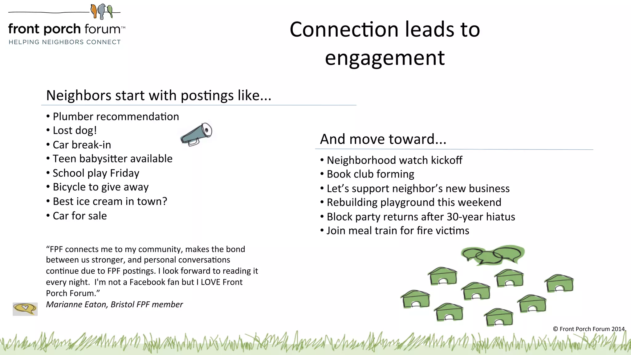 ConnecPon 
leads 
to 
engagement 
• 
Neighborhood 
watch 
kickoff 
• 
Book 
club 
forming 
• 
Let’s 
support 
neighbor’s 
new 
business 
• 
Rebuilding 
playground 
this 
weekend 
• 
Block 
party 
returns 
aber 
30-­‐year 
hiatus 
• 
Join 
meal 
train 
for 
fire 
vicPms 
Neighbors 
start 
with 
posPngs 
like... 
“FPF 
connects 
me 
to 
my 
community, 
makes 
the 
bond 
between 
us 
stronger, 
and 
personal 
conversaPons 
conPnue 
due 
to 
FPF 
posPngs. 
I 
look 
forward 
to 
reading 
it 
every 
night. 
I'm 
not 
a 
Facebook 
fan 
but 
I 
LOVE 
Front 
Porch 
Forum.” 
Marianne 
Eaton, 
Bristol 
FPF 
member 
And 
move 
toward... 
• 
Plumber 
recommendaPon 
• 
Lost 
dog! 
• 
Car 
break-­‐in 
• 
Teen 
babysiger 
available 
• 
School 
play 
Friday 
• 
Bicycle 
to 
give 
away 
• 
Best 
ice 
cream 
in 
town? 
• 
Car 
for 
sale 
© 
Front 
Porch 
Forum 
2014. 
 