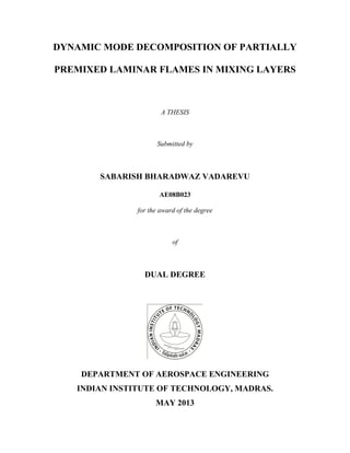 DYNAMIC MODE DECOMPOSITION OF PARTIALLY
PREMIXED LAMINAR FLAMES IN MIXING LAYERS
A THESIS
Submitted by
SABARISH BHARADWAZ VADAREVU
AE08B023
for the award of the degree
of
DUAL DEGREE
DEPARTMENT OF AEROSPACE ENGINEERING
INDIAN INSTITUTE OF TECHNOLOGY, MADRAS.
MAY 2013
 
