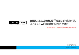 http://www.totolink.tw
TOTOLINK A6004NS使用USB 3.0接隨身碟,
為何2.4G WIFI會斷續或無法使用?
2016/12/29 V1
適用於有USB 3.0 PORT 的A6004NS無線路由器
 