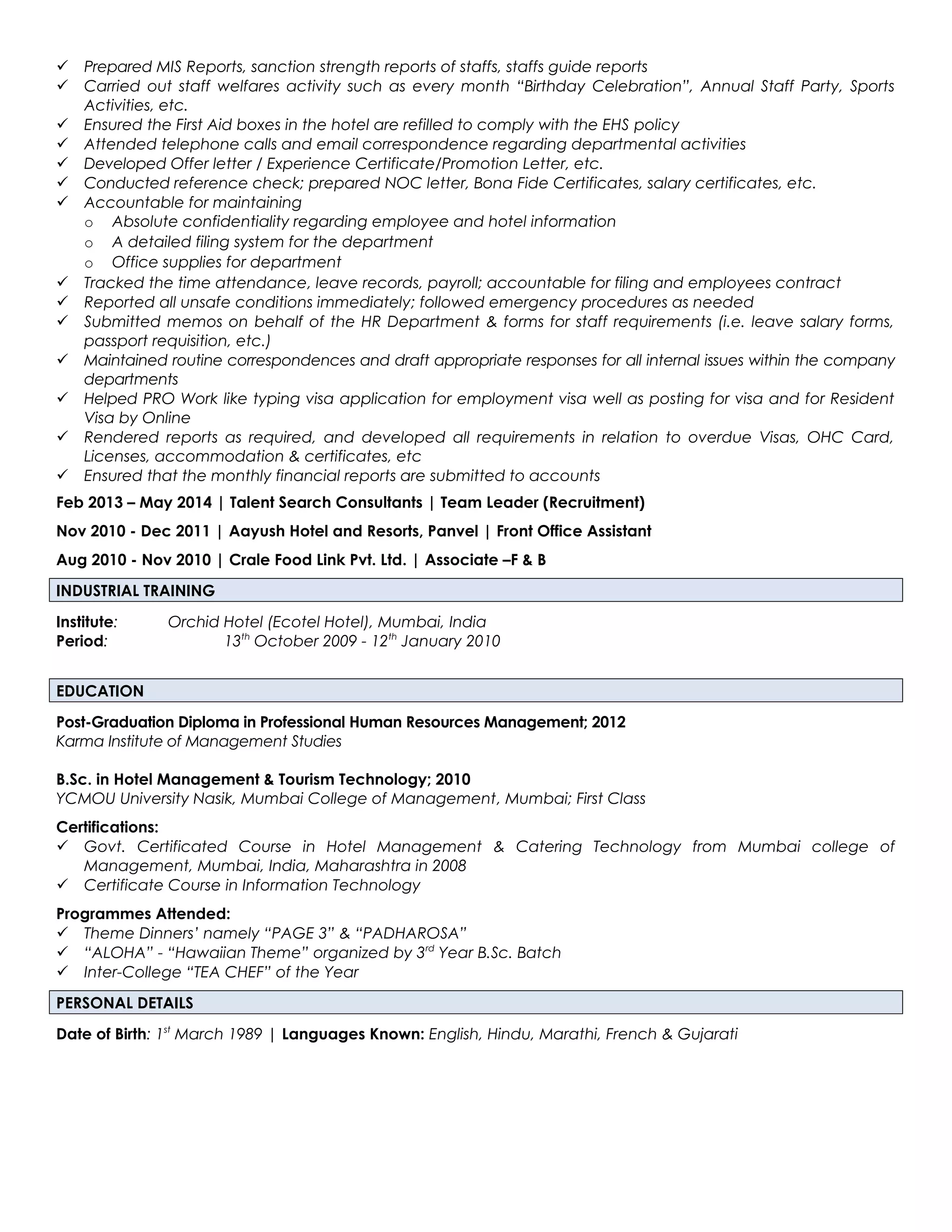  Prepared MIS Reports, sanction strength reports of staffs, staffs guide reports
 Carried out staff welfares activity such as every month “Birthday Celebration”, Annual Staff Party, Sports
Activities, etc.
 Ensured the First Aid boxes in the hotel are refilled to comply with the EHS policy
 Attended telephone calls and email correspondence regarding departmental activities
 Developed Offer letter / Experience Certificate/Promotion Letter, etc.
 Conducted reference check; prepared NOC letter, Bona Fide Certificates, salary certificates, etc.
 Accountable for maintaining
o Absolute confidentiality regarding employee and hotel information
o A detailed filing system for the department
o Office supplies for department
 Tracked the time attendance, leave records, payroll; accountable for filing and employees contract
 Reported all unsafe conditions immediately; followed emergency procedures as needed
 Submitted memos on behalf of the HR Department & forms for staff requirements (i.e. leave salary forms,
passport requisition, etc.)
 Maintained routine correspondences and draft appropriate responses for all internal issues within the company
departments
 Helped PRO Work like typing visa application for employment visa well as posting for visa and for Resident
Visa by Online
 Rendered reports as required, and developed all requirements in relation to overdue Visas, OHC Card,
Licenses, accommodation & certificates, etc
 Ensured that the monthly financial reports are submitted to accounts
Feb 2013 – May 2014 | Talent Search Consultants | Team Leader (Recruitment)
Nov 2010 - Dec 2011 | Aayush Hotel and Resorts, Panvel | Front Office Assistant
Aug 2010 - Nov 2010 | Crale Food Link Pvt. Ltd. | Associate –F & B
INDUSTRIAL TRAINING
Institute: Orchid Hotel (Ecotel Hotel), Mumbai, India
Period: 13th
October 2009 - 12th
January 2010
EDUCATION
Post-Graduation Diploma in Professional Human Resources Management; 2012
Karma Institute of Management Studies
B.Sc. in Hotel Management & Tourism Technology; 2010
YCMOU University Nasik, Mumbai College of Management, Mumbai; First Class
Certifications:
 Govt. Certificated Course in Hotel Management & Catering Technology from Mumbai college of
Management, Mumbai, India, Maharashtra in 2008
 Certificate Course in Information Technology
Programmes Attended:
 Theme Dinners’ namely “PAGE 3” & “PADHAROSA”
 “ALOHA” - “Hawaiian Theme” organized by 3rd
Year B.Sc. Batch
 Inter-College “TEA CHEF” of the Year
PERSONAL DETAILS
Date of Birth: 1st
March 1989 | Languages Known: English, Hindu, Marathi, French & Gujarati
 