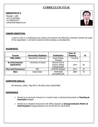 CURRICULUM VITAE
ARAFATH K V
Sharjah - UAE
+971-52-8676046
+91-9995524737
arafamattam@gmail.com
CAREER OBJECTIVE:
I want to work in a challenging and creative environment and effectively contribute towards the goals
of the organization. I am keen to achieve further professional development.
ACADEMICS:
Course University/Syllabus Institution
Year of
Passing %
MBA (HRM) Bharathiyar University Royal College
Thrithala
Pursuing -
B.com(Computer
application)
University of Calicut Minority Arts &
Science college
Padinjarangadi
2014 64
Plus two(Commerce) HSE DHOHSS Edappal 2011 70
SSLC Kerala State MVM RHSS
VALYAMKULAM
2009 76
COMPUTER SKILLS:
MS Windows, LINUX, Tally ERP 9, MS office 2010, PEACHTREE
EXPERIENCE
 Worked as an Accounts Trainee for 2 months Under a Chartered Accountant at Thoufeeq &
Associates Edappal.
 Worked as an Assistant Accountant with Office Assistant at Changaramkulam Mother &
Child Hospital Changaramakulam from 02-02-2015 to 30-09-2016.
 