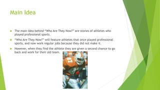 Main Idea
 The main idea behind “Who Are They Now?” are stories of athletes who
played professional sports.
 “Who Are They Now?” will feature athletes that once played professional
sports, and now work regular jobs because they did not make it.
 However, when they find the athlete they are given a second chance to go
back and work for their old team.
 