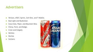 Advertisers
 Verizon, AT&T, Sprint, Cell-One, and T-Mobile.
 Bud Light and Budweiser.
 Coca-Cola, Pepsi, and Mountain Dew.
 Chevy, Ford, and Dodge.
 Crest and Colgate.
 Skittles
 Doritos
 Snickers
 