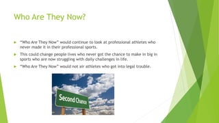 Who Are They Now?
 “Who Are They Now” would continue to look at professional athletes who
never made it in their professional sports.
 This could change people lives who never got the chance to make in big in
sports who are now struggling with daily challenges in life.
 “Who Are They Now” would not air athletes who got into legal trouble.
 
