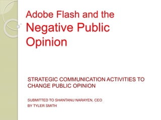 Adobe Flash and the
Negative Public
Opinion
STRATEGIC COMMUNICATION ACTIVITIES TO
CHANGE PUBLIC OPINION
SUBMITTED TO SHANTANU NARAYEN, CEO
BY TYLER SMITH
 