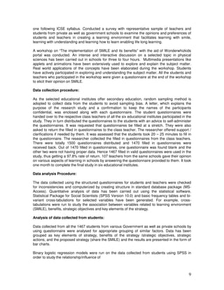 9
one following ICSE syllabus. Conducted a survey with representative sample of teachers and
students from private as well as government schools to examine the opinions and preferences of
students and teachers in creating a learning environment that facilitates learning with smile,
learning with understanding and learning how to learn enabling life long learning.
A workshop on “The implementation of SMILE and its benefits” with the aid of Wonderwhizkids
portal was conducted. An intense and interactive discussion on a selected topic in physical
sciences has been carried out in schools for three to four hours. Multimedia presentations like
applets and animations have been extensively used to explore and explain the subject matter.
Real world applications of the concepts have been elaborated during the workshop. Students
have actively participated in exploring and understanding the subject matter. All the students and
teachers who participated in the workshop were given a questionnaire at the end of the workshop
to elicit their opinion on SMILE.
Data collection procedure:
As the selected educational institutes offer secondary education, random sampling method is
adopted to collect data from the students to avoid sampling bias. A letter, which explains the
purpose of the research study and a confirmation to keep the names of the participants
confidential, was enclosed along with each questionnaire. The student questionnaires were
handed over to the respective class teachers of all the six educational institutes participated in the
study. They in turn distributed the questionnaires to the students with an advice to self-administer
the questionnaires. It was requested that questionnaires be filled at a stretch. They were also
asked to return the filled in questionnaires to the class teacher. The researcher offered support /
clarifications if needed by them. It was assessed that the students took 20 – 25 minutes to fill in
the questionnaire. The researcher collected the filled in questionnaires from the class teachers.
There were totally 1500 questionnaires distributed and 1470 filled in questionnaires were
received back. Out of 1470 filled in questionnaires, one questionnaire was found blank and the
other two were not having proper data. Hence 1467 filled in valid questionnaires were used in the
study, thus getting a 97.8% rate of return. 107 teachers from the same schools gave their opinion
on various aspects of learning in schools by answering the questionnaire provided to them. It took
one month to complete the final study in six educational institutes.
Data analysis Procedure:
The data collected using the structured questionnaires for students and teachers were checked
for inconsistencies and computerized by creating structure in standard database package (MS-
Access). Quantitative analysis of data has been carried out using the statistical software,
Statistical Package for Social Scientists (SPSS Version 10.0) and basic frequency tables and bi-
variant cross-tabulations for selected variables have been generated. For example, cross-
tabulations were run to study the association between variables related to learning environment
(SMILE), benefits, strategic objectives and key elements of the strategy.
Analysis of data collected from students:
Data collected from all the 1467 students from various Government as well as private schools by
using questionnaire were analysed for appropriate grouping of similar factors. Data has been
grouped as key elements of strategy, benefits of the strategy /strategic objectives, strategic
actions, and the proposed strategy (share the SMILE) and the results are presented in the form of
bar charts.
Binary logistic regression models were run on the data collected from students using SPSS in
order to study the relationship/influence of
 