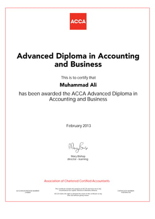 has been awarded the ACCA Advanced Diploma in
Accounting and Business
February 2013
ACCA REGISTRATION NUMBER
2166850
Mary Bishop
This Certificate remains the property of ACCA and must not in any
circumstances be copied, altered or otherwise defaced.
ACCA retains the right to demand the return of this certificate at any
time and without giving reason.
director - learning
CERTIFICATE NUMBER
797870943146
Advanced Diploma in Accounting
and Business
Muhammad Ali
This is to certify that
Association of Chartered Certified Accountants
 