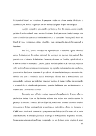Referência Cultural, um organismo de pesquisa e ação em cultura popular idealizado e

coordenado por Aloísio Magalhães, um dos maiores designers do país em sua época.

             Aloísio comandava um grande escritório no Rio de Janeiro, desenvolvendo

projetos de vulto nacional, nunca antes realizados no Brasil por um escritório de design, tais

como o desenho das cédulas do dinheiro brasileiro, e as identidades visuais para o Banco do

Brasil, diversas companhias estatais e também para a companhia de petróleo nacional, a

Petrobras.

             Em 1975, Aloísio concebeu um organismo que se dedicaria a gerar subsídios

para o fortalecimento do produto nacional, tão impotente no mercado internacional. Em

parceria com o Ministro da Indústria e Comércio, ele criou em Brasília, capital-federal, o

Centro Nacional de Referência Cultural, que se dedicaria (entre 1975 e 1979) a pesquisar

sobre as tecnologias surgidas espontaneamente nas camadas mais populares da população,

para reunir e divulgar os processos de geração de tais tecnologias (ou processos culturais),

fazendo que com a circulação dessas tecnologias servisse para o fortalecimento das

comunidades regionais, que poderiam ‘importar’ técnicas de outras regiões, incrementando

a economia local, dissolvendo problemas, gerando dividendos para as comunidades, e

também para a econonomia nacional.

             Em quatro anos o Centro reuniu e indexou informações sobre diversos saberes,

produzidos muitas vezes em localidades isoladas, sem acesso aos grandes centros de

produção e consumo. Formado por um corpo de profissionais oriundos das mais diversas

áreas, como o design, a antropologia, a sociologia, a matemática, a física e a literatura, o

CNRC usava técnicas de observação e pesquisa características das ciências sociais, e, mais

especificamente, da antropologia social, a serviço do fortalecimento do produto nacional.

Pesquisas de natureza antropológica, coordenadas por um designer com o objetivo de gerar
                                                                                           10
 