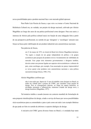 novas possibilidades para o produto nacional face a um mercado global opressor.

           Para Pedro Luiz Pereira de Souza, o que veio a se tornar o Centro Nacional de

Referência Cultural era, na verdade, um projeto de design nacional, cultivado por Aloísio

Magalhães ao longo dos anos de sua prática profissional como designer. Para esse autor, o

interesse de Aloísio pela política cultural nasce em função de uma indagação feita a partir

de sua perspectiva profissional, no sentido de que ‘designers’ e ‘sociólogos’ unissem suas

forças na busca pela viabilização de um produto industrial com características nacionais.

           Nas palavras de Souza,

                 em 31 de março de 1973, no Jornal do Brasil ele (Aloísio Magalhães) declarou:
                 “Eu sugiro a criação de um grupo independente de política e de grupos
                 econômicos para pesquisa de produtos novos e levantamentos de viabilidades de
                 mercado. Esse grupo teria elementos governamentais e designers também,
                 deveria contar com pessoas ligadas aos aspectos sócio-econômicos e culturais do
                 país, como sociólogos, por exemplo. Essa associação me parece imprescindível
                 se vai-se querer criar produtos com características nacionais e uma política
                 nacional de design (Souza, 1996: 272).


           Aloísio Magalhães confirma que

                 não é sem razão que, depois de 15 anos de trabalho como designer no Brasil, eu
                 tenha me voltado para o projeto do CNRC, que considero como projeto de
                 design. Pois se conseguirmos detectar, ao longo do espaço brasileiro, as
                 atividades artesanais e influenciá-las, estaremos criando um design novo, o
                 design brasileiro (Magalhães, 1977).


           Tal tentativa inédita e ousada (mesmo em contexto mundial) de formulação de

uma proposta interdisciplinar de design, criada a serviço da busca por novas possibilidades

sócio-econômicas para as comunidades e para o país como um todo é um exemplo fabuloso

do que pode ser feito no sentido de abrirmos o espectro dialógico do design.

           A iniciativa do CNRC gerou diversos frutos no Brasil, e é estudada hoje tanto


                                                                                             11
 