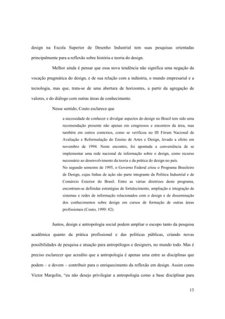 design na Escola Superior de Desenho Industrial tem suas pesquisas orientadas

principalmente para a reflexão sobre história e teoria do design.

            Melhor ainda é pensar que essa nova tendência não significa uma negação da

vocação pragmática do design, e de sua relação com a indústria, o mundo empresarial e a

tecnologia, mas que, trata-se de uma abertura de horizontes, a partir da agregação de

valores, e do diálogo com outras áreas de conhecimento.

            Nesse sentido, Couto esclarece que

                  a necessidade de conhecer e divulgar aspectos do design no Brasil tem sido uma
                  recomendação presente não apenas em congressos e encontros da área, mas
                  também em outros contextos, como se verificou no III Fórum Nacional de
                  Avaliação e Reformulação do Ensino de Artes e Design, levado a efeito em
                  novembro de 1994. Neste encontro, foi apontada a conveniência de se
                  implementar uma rede nacional de informação sobre o design, como recurso
                  necessário ao desenvolvimento da teoria e da prática do design no país.
                  No segundo semestre de 1995, o Governo Federal criou o Programa Brasileiro
                  de Design, cujas linhas de ação são parte integrante da Política Industrial e de
                  Comércio Exterior do Brasil. Entre as várias diretrizes deste programa,
                  encontram-se definidas estratégias de fortalecimento, ampliação e integração de
                  sistemas e redes de informação relacionados com o design e de disseminação
                  dos conhecimentos sobre design em cursos de formação de outras áreas
                  profissionais (Couto, 1999: 82).


            Juntos, design e antropologia social podem ampliar o escopo tanto da pesquisa

acadêmica quanto da prática profissional e das políticas públicas, criando novas

possibilidades de pesquisa e atuação para antropólogos e designers, no mundo todo. Mas é

preciso esclarecer que acredito que a antropologia é apenas uma entre as disciplinas que

podem – e devem – contribuir para o enriquecimento da reflexão em design. Assim como

Victor Margolin, “eu não desejo privilegiar a antropologia como a base disciplinar para


                                                                                               13
 