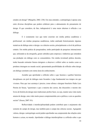estudos em design” (Margolin, 2002: 230). Em meu entender, a antropologia é apenas uma

entre diversas disciplinas que podem colaborar para o adensamento do pensamento de

design. O que considero, de fato, indispensável é uma maior abertura à reflexão e ao

diálogo.

            E é exatamente isso que tento exercitar em minha prática acadêmica e

profissional: em minhas pesquisas acadêmicas, tenho analisado historicamente algumas

tentativas de diálogo entre o design e as ciências sociais, principalmente a nível de políticas

estatais. Em minha prática de pesquisadora, tenho participado de pesquisas internacionais

que, utilizando-se da etnografia, geram subsídios para empresas e indústrias que entendem

sua produção em diálogo com os consumidores. Em minha (eventual) prática docente,

tenho buscado estimular futuros designers a observar e refletir sobre os modos como os

produtos interagem no mundo social, apresentando possibilidades de reflexão sobre design

em diálogo constante com outras áreas de conhecimento.

            Acredito que aprofundar a reflexão sobre o que fazemos e quebrar barreiras

disciplinares em prol de diálogos mais fecundos é algo fundamental nos tempos em que

vivemos. Para que isso aconteça é preciso, como afirma o designer brasileiro Pedro Luiz

Pereira de Souza, “questionar o que a maioria dos cursos, das discussões e mesmo dos

livros de história do design mais tradicionais prefere fazer, ou seja, manter uma visão muito

amena do design, uma visão muito pouco compromentida com a política e com as questões

sociais” (Souza, 2007: 01).

            Reflexividade e interdisciplinaridade podem contribuir para o arejamento não

somente do campo do design, mas também para o campo das ciências sociais. Agregando

valores, design e antropologia social podem aprofundar sua compreensão das relações entre

homens e coisas, no mundo. Aprofundar o diálogo interdisciplinar e a reflexão sobre o que
                                                                                            14
 
