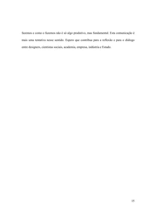 fazemos e como o fazemos não é só algo produtivo, mas fundamental. Esta comunicação é

mais uma tentativa nesse sentido. Espero que contribua para a reflexão e para o diálogo

entre designers, cientistas sociais, academia, empresa, indústria e Estado.




                                                                                    15
 
