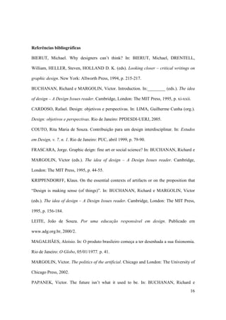 Referências bibliográficas

BIERUT, Michael. Why designers can’t think? In: BIERUT, Michael, DRENTELL,

William, HELLER, Steven, HOLLAND D. K. (eds). Looking closer – critical writings on

graphic design. New York: Allworth Press, 1994, p. 215-217.

BUCHANAN, Richard e MARGOLIN, Victor. Introduction. In:________ (eds.). The idea

of design – A Design Issues reader. Cambridge, London: The MIT Press, 1995, p. xi-xxii.

CARDOSO, Rafael. Design: objetivos e perspectivas. In: LIMA, Guilherme Cunha (org.).

Design: objetivos e perspectivas. Rio de Janeiro: PPDESDI-UERJ, 2005.

COUTO, Rita Maria de Souza. Contribuição para um design interdisciplinar. In: Estudos

em Design, v. 7, n. 1. Rio de Janeiro: PUC, abril 1999, p. 79-90.

FRASCARA, Jorge. Graphic deign: fine art or social science? In: BUCHANAN, Richard e

MARGOLIN, Victor (eds.). The idea of design – A Design Issues reader. Cambridge,

London: The MIT Press, 1995, p. 44-55.

KRIPPENDORFF, Klaus. On the essential contexts of artifacts or on the proposition that

“Design is making sense (of things)”. In: BUCHANAN, Richard e MARGOLIN, Victor

(eds.). The idea of design – A Design Issues reader. Cambridge, London: The MIT Press,

1995, p. 156-184.

LEITE, João de Souza. Por uma educação responsável em design. Publicado em

www.adg.org.br, 2000/2.

MAGALHÃES, Aloísio. In: O produto brasileiro começa a ter desenhada a sua fisionomia.

Rio de Janeiro: O Globo, 05/01/1977. p. 41.

MARGOLIN, Victor. The politics of the artificial. Chicago and London: The University of

Chicago Press, 2002.

PAPANEK, Victor. The future isn’t what it used to be. In: BUCHANAN, Richard e
                                                                                      16
 