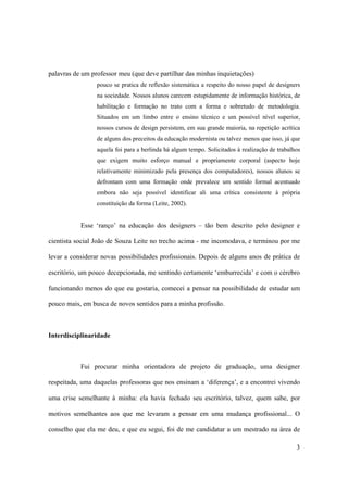 palavras de um professor meu (que deve partilhar das minhas inquietações)
                 pouco se pratica de reflexão sistemática a respeito do nosso papel de designers
                 na sociedade. Nossos alunos carecem estupidamente de informação histórica, de
                 habilitação e formação no trato com a forma e sobretudo de metodologia.
                 Situados em um limbo entre o ensino técnico e um possível nível superior,
                 nossos cursos de design persistem, em sua grande maioria, na repetição acrítica
                 de alguns dos preceitos da educação modernista ou talvez menos que isso, já que
                 aquela foi para a berlinda há algum tempo. Solicitados à realização de trabalhos
                 que exigem muito esforço manual e propriamente corporal (aspecto hoje
                 relativamente minimizado pela presença dos computadores), nossos alunos se
                 defrontam com uma formação onde prevalece um sentido formal acentuado
                 embora não seja possível identificar ali uma crítica consistente à própria
                 constituição da forma (Leite, 2002).


           Esse ‘ranço’ na educação dos designers – tão bem descrito pelo designer e

cientista social João de Souza Leite no trecho acima - me incomodava, e terminou por me

levar a considerar novas possibilidades profissionais. Depois de alguns anos de prática de

escritório, um pouco decepcionada, me sentindo certamente ‘emburrecida’ e com o cérebro

funcionando menos do que eu gostaria, comecei a pensar na possibilidade de estudar um

pouco mais, em busca de novos sentidos para a minha profissão.



Interdisciplinaridade



           Fui procurar minha orientadora de projeto de graduação, uma designer

respeitada, uma daquelas professoras que nos ensinam a ‘diferença’, e a encontrei vivendo

uma crise semelhante à minha: ela havia fechado seu escritório, talvez, quem sabe, por

motivos semelhantes aos que me levaram a pensar em uma mudança profissional... O

conselho que ela me deu, e que eu segui, foi de me candidatar a um mestrado na área de

                                                                                               3
 