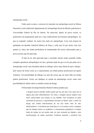 antropologia social.

            Então, parti eu para o concurso de mestrado em antropologia social no Museu

Nacional (o mais tradicional departamento de Antropologia Social do Brasil), pertencente a

Universidade Federal do Rio de Janeiro. Na entrevista, depois da prova escrita, os

professores me perguntaram qual era o meu conhecimento da literatura antropológica. Ao

que eu respondi: nenhum. Eu nunca lera nada em antropologia. Levei meu projeto de

graduação em desenho industrial debaixo do braço, e acho que foi por terem visto esse

projeto (e, claro, por minha proficiência na interpretação dos textos selecionados para a

prova escrita), que fui aprovada.

            O fato de ter sido aprovada para o mestrado mesmo tendo assumido minha

completa ignorância antropológica me deu a primeira lição do que é (e do que pode ser) a

antropologia social: uma disciplina aberta ao diálogo, talvez mais aberta do que o design -

pelo menos da forma como eu o experimentara em minha prática profissional até aquele

momento. Tal possibilidade de diálogo era uma das coisas que me fazia falta em minha

prática profissional. Assim, me dediquei ao estudo da antropologia social, como uma

possibilidade de refletir sobre os sentidos sociais do design.

            O historiador de design brasileiro Rafael Cardoso pondera que

                  o designer precisa entender melhor aquilo que faz, por quê o faz, quais são as
                  opções para fazer diferentemente. Em suma, o designer precisa adquirir uma
                  maior reflexividade com relação ao seu trabalho. Essa insistência na parte
                  conceitual do processo é especialmente relevante no Brasil, onde o ensino do
                  design tem sofrido historicamente de um tom muito forte de anti-
                  intelectualismo. A resistência que ainda hoje se vê em muitos cursos a qualquer
                  tipo de enfoque teórico ou acadêmico é extremamente prejudicial à evolução
                  futura do design em um mundo cada vez mais norteado por rápidas e sutis
                  transformações de ordem conceitual. Conforme assinalou o professor Gui


                                                                                               4
 