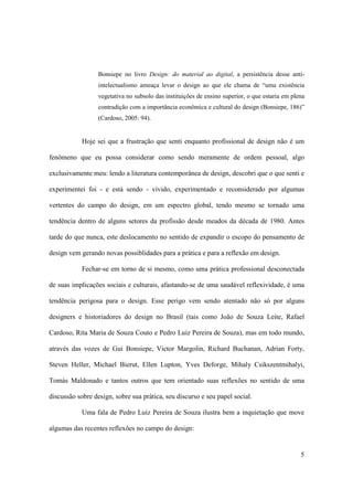 Bonsiepe no livro Design: do material ao digital, a persistência desse anti-
                  intelectualismo ameaça levar o design ao que ele chama de “uma existência
                  vegetativa no subsolo das instituições de ensino superior, o que estaria em plena
                  contradição com a importância econômica e cultural do design (Bonsiepe, 186)”
                  (Cardoso, 2005: 94).


            Hoje sei que a frustração que senti enquanto profissional de design não é um

fenômeno que eu possa considerar como sendo meramente de ordem pessoal, algo

exclusivamente meu: lendo a literatura contemporânea de design, descobri que o que senti e

experimentei foi - e está sendo - vivido, experimentado e reconsiderado por algumas

vertentes do campo do design, em um espectro global, tendo mesmo se tornado uma

tendência dentro de alguns setores da profissão desde meados da década de 1980. Antes

tarde do que nunca, este deslocamento no sentido de expandir o escopo do pensamento de

design vem gerando novas possiblidades para a prática e para a reflexão em design.

            Fechar-se em torno de si mesmo, como uma prática professional desconectada

de suas implicações sociais e culturais, afastando-se de uma saudável reflexividade, é uma

tendência perigosa para o design. Esse perigo vem sendo atentado não só por alguns

designers e historiadores do design no Brasil (tais como João de Souza Leite, Rafael

Cardoso, Rita Maria de Souza Couto e Pedro Luiz Pereira de Souza), mas em todo mundo,

através das vozes de Gui Bonsiepe, Victor Margolin, Richard Buchanan, Adrian Forty,

Steven Heller, Michael Bierut, Ellen Lupton, Yves Deforge, Mihaly Csikszentmihalyi,

Tomás Maldonado e tantos outros que tem orientado suas reflexões no sentido de uma

discussão sobre design, sobre sua prática, seu discurso e seu papel social.

            Uma fala de Pedro Luiz Pereira de Souza ilustra bem a inquietação que move

algumas das recentes reflexões no campo do design:


                                                                                                 5
 
