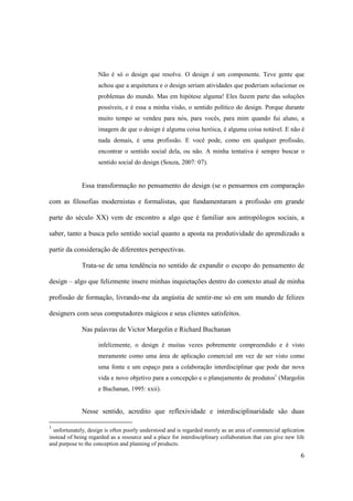 Não é só o design que resolve. O design é um componente. Teve gente que
                     achou que a arquitetura e o design seriam atividades que poderiam solucionar os
                     problemas do mundo. Mas em hipótese alguma! Eles fazem parte das soluções
                     possíveis, e é essa a minha visão, o sentido político do design. Porque durante
                     muito tempo se vendeu para nós, para vocês, para mim quando fui aluno, a
                     imagem de que o design é alguma coisa heróica, é alguma coisa notável. E não é
                     nada demais, é uma profissão. E você pode, como em qualquer profissão,
                     encontrar o sentido social dela, ou não. A minha tentativa é sempre buscar o
                     sentido social do design (Souza, 2007: 07).


              Essa transformação no pensamento do design (se o pensarmos em comparação

com as filosofias modernistas e formalistas, que fundamentaram a profissão em grande

parte do século XX) vem de encontro a algo que é familiar aos antropólogos sociais, a

saber, tanto a busca pelo sentido social quanto a aposta na produtividade do aprendizado a

partir da consideração de diferentes perspectivas.

              Trata-se de uma tendência no sentido de expandir o escopo do pensamento de

design – algo que felizmente insere minhas inquietações dentro do contexto atual de minha

profissão de formação, livrando-me da angústia de sentir-me só em um mundo de felizes

designers com seus computadores mágicos e seus clientes satisfeitos.

              Nas palavras de Victor Margolin e Richard Buchanan

                     infelizmente, o design é muitas vezes pobremente compreendido e é visto
                     meramente como uma área de aplicação comercial em vez de ser visto como
                     uma fonte e um espaço para a colaboração interdisciplinar que pode dar nova
                     vida e novo objetivo para a concepção e o planejamento de produtos1 (Margolin
                     e Buchanan, 1995: xxii).


              Nesse sentido, acredito que reflexividade e interdisciplinaridade são duas

1
  unfortunately, design is often poorly understood and is regarded merely as an area of commercial aplication
instead of being regarded as a resource and a place for interdisciplinary collaboration that can give new life
and purpose to the conception and planning of products.

                                                                                                            6
 