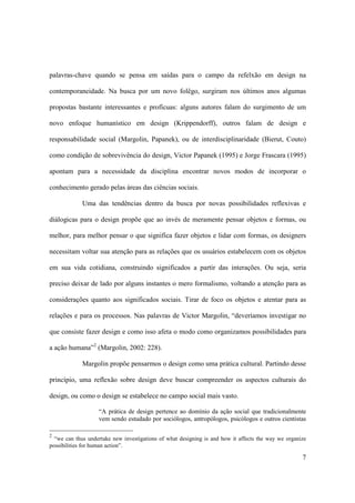 palavras-chave quando se pensa em saídas para o campo da refelxão em design na

contemporaneidade. Na busca por um novo folêgo, surgiram nos últimos anos algumas

propostas bastante interessantes e profícuas: alguns autores falam do surgimento de um

novo enfoque humanístico em design (Krippendorff), outros falam de design e

responsabilidade social (Margolin, Papanek), ou de interdisciplinaridade (Bierut, Couto)

como condição de sobrevivência do design, Victor Papanek (1995) e Jorge Frascara (1995)

apontam para a necessidade da disciplina encontrar novos modos de incorporar o

conhecimento gerado pelas áreas das ciências sociais.

             Uma das tendências dentro da busca por novas possibilidades reflexivas e

diálogicas para o design propõe que ao invés de meramente pensar objetos e formas, ou

melhor, para melhor pensar o que significa fazer objetos e lidar com formas, os designers

necessitam voltar sua atenção para as relações que os usuários estabelecem com os objetos

em sua vida cotidiana, construindo significados a partir das interações. Ou seja, seria

preciso deixar de lado por alguns instantes o mero formalismo, voltando a atenção para as

considerações quanto aos significados sociais. Tirar de foco os objetos e atentar para as

relações e para os processos. Nas palavras de Victor Margolin, “deveríamos investigar no

que consiste fazer design e como isso afeta o modo como organizamos possibilidades para

a ação humana”2 (Margolin, 2002: 228).

             Margolin propõe pensarmos o design como uma prática cultural. Partindo desse

princípio, uma reflexão sobre design deve buscar compreender os aspectos culturais do

design, ou como o design se estabelece no campo social mais vasto.

                   “A prática de design pertence ao domínio da ação social que tradicionalmente
                   vem sendo estudado por sociólogos, antropólogos, psicólogos e outros cientistas

2
  “we can thus undertake new investigations of what designing is and how it affects the way we organize
possibilities for human action”.

                                                                                                     7
 