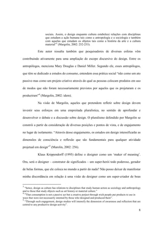 sociais. Assim, o design enquanto cultura estabelece relações com disciplinas
                     que estudam a ação humana tais como a antropologia e a sociologia e também
                     com aquelas que estudam os objetos tais como a história da arte e a cultura
                     material”3 (Margolin, 2002: 252-253).

              Este autor ressalta também que pesquisadores de diversas esferas vêm

contribuindo ativamente para uma ampliação do escopo discursivo do design. Entre os

antropólogos, menciona Mary Douglas e Daniel Miller. Segundo ele, esses antropólogos,

que têm se dedicado a estudos do consumo, entendem essa prática social “não como um ato

passivo mas como um projeto criativo através do qual as pessoas colocam produtos em uso

de modos que não foram necessariamente previstos por aqueles que os projetaram e os

produziram”4 (Margolin, 2002: idem).

              Na visão de Margolin, aqueles que pretendem refletir sobre design devem

investir seus esforços em uma empreitada pluralística, no sentido de aprofundar e

desenvolver o debate e a discussão sobre design. O pluralismo defendido por Margolin se

constrói a partir da consideração de diversas posições e pontos de vista, e de engajamento

no lugar de isolamento. “Através desse engajamento, os estudos em design intensificarão as

dimensões de consciência e reflexão que são fundamentais para qualquer atividade

projetual em design”5 (Marolin, 2002: 256).

              Klaus Krippendorff (1995) define o designer como um ‘maker of meaning’.

Ora, será o designer – construtor de significados – um super-herói todo poderoso, gerador

de belas formas, que ele coloca no mundo a partir do nada? Não posso deixar de manifestar

minha discordância em relação à uma visão do designer como um super-criador de boas


3
  “hence, design as culture has relations to disciplines that study human action as sociology and anthropology
and to those that study objects such as art history or material culture.”
4
  “That consumption is not a passive act but a creative porject through wich people put products to use in
ways that were not necessarily intented by those who designed and produced them”.
5
  “Through such engagement, design studies will intensify the dimension of awareness and reflection that are
central to any productive design activity”.

                                                                                                            8
 