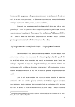 formas. Acredito que para que o designer seja um construtor de significados (e ele pode ser

um!), é necessário que ele conheça os diferentes significados que afloram da interação

social que se estabelece entre as pessoas, as coisas e as formas.

             Propondo uma saída para esse dilema, Krippendorff afirma que “não se pode

presumir que a forma (o significado objetivado pelo designer) e o significado (do usuário)

sejam os mesmos; logo, é preciso observar como eles se relacionam”6 (Krippendorff, 1995:

161). Assim, a observação das relações das pessoas com as coisas é um dos caminhos

possíveis para o arejamento da reflexão em design nos dias de hoje.



Algumas possibilidades de diálogo entre Design e Antropologia Social no Brasil



             Desvendar significados observando a interação social, seja entre pessoas, seja

entre pessoas e coisas, é uma das vertentes da prática antropológica. Acredito que não foi

por acaso que minha antiga professora me sugeriu a antropologia social. Segui sua

indicação e hoje estou eu aqui, uma designer de formação, titular de um mestrado em

antropologia social, candidata ao doutorado, me propondo a refletir exatamente sobre as

relações entre pessoas e coisas, ou seja, uma reflexão que aproxima design e antropologia

social.

             Não foi por acaso também que desenvolvi minha pesquisa de mestrado

exatamente sobre uma tentativa (precoce, em termos da tendência mapeada acima) de

associação entre design e algo que poderíamos aproximar de antropologia social, ocorrida

no Brasil, na década de 1970. Em meu mestrado, pesquisei sobre o Centro Nacional de


6
  no one can presume that form (the designer’s objective meaning) and (the user’s) meaning are the same;
hence, the need to study how they relate.

                                                                                                      9
 