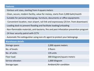 Features	
-	Various	unit	sizes,	star8ng	from	4	square	meters
-	Clean,	secure,	modern	facility,	value	for	money,	starts	from	3,000	baht/month
-	Suitable	for	personal	belongings,	furniture,	documents	or	oﬃce	equipments
-		Convenient	loca8on,	near	airport,	rail-link	and	expressway	(25	km.	from	downtown)	
-	Loading	dock	to	prevent	ﬂooding	and	facilitate	loading/unloading
-	Non-ﬂammable	materials,	an8-bacteria,	ﬁre	and	pest	infesta8on	preven8on	program
-	24	hour	security	patrol	with	CCTV
-	Automa8c	ﬁre	ex8nguisher	using non-cfc	agent	to	protect	your	belongings
Warehouse	details	
Storage	space:	 2,000	square	meters	
No.	of	levels:	 3	ﬂoors	
No.	of	units:	 135 units	
Floor	load: 			 300	kilogram/square	meters	
Service	elevator: 		 1,000	kilogram	
Storage	type:		 Ambient/Air-condi8on	
 