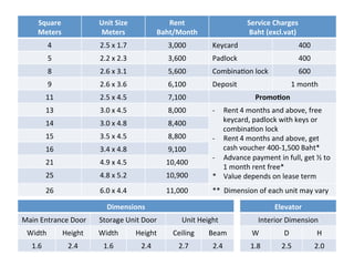 `	
Square	
Meters	
Unit	Size	
Meters	
Rent
Baht/Month	
Service	Charges	
Baht	(excl.vat)	
4	 2.5	x	1.7	 3,000	 Keycard	 400	
5	 2.2	x	2.3	 3,600	 Padlock	 400	
8	 2.6	x	3.1	 5,600	 Combina8on	lock	 600	
9	 2.6	x	3.6	 6,100	 Deposit	 1	month	
11	 2.5	x	4.5	 7,100	 PromoHon	
13	 3.0	x	4.5	 8,000	 -  Rent 4	months	and	above,	free	
keycard,	padlock	with	keys	or	
combina8on	lock	
-  Rent 4	months	and	above,	get	
cash	voucher	400-1,500	Baht*
-  Advance	payment	in	full,	get	½	to	
1	month	rent	free*	
*				Value	depends	on	lease	term
14	 3.0	x	4.8	 8,400	
15	 3.5	x	4.5	 8,800	
16	 3.4	x	4.8	 9,100	
21	 4.9	x	4.5	 10,400	
25	 4.8	x	5.2	 10,900	
26	 6.0	x	4.4	 11,000	 **		Dimension	of	each	unit	may	vary		
Dimensions	
Main	Entrance	Door	 Storage	Unit	Door	 Unit	Height	
Width	 Height	 Width	 Height	 Ceiling	 Beam	
1.6	 2.4	 1.6	 2.4	 2.7	 2.4	
Elevator	
Interior	Dimension	
W	 D	 H	
1.8	 2.5	 2.0	
 